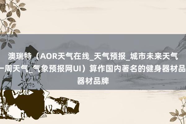 澳瑞特(AOR天气在线_天气预报_城市未来天气_一周天气_气象预报网UI)算作国内著名的健身器材品牌